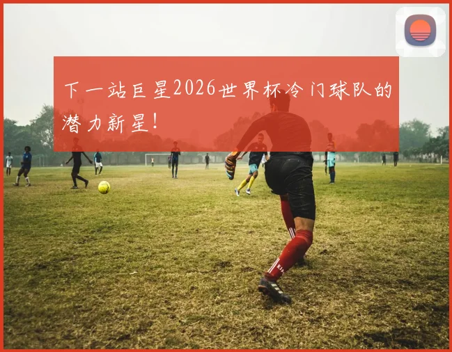 下一站巨星2026世界杯冷门球队的潜力新星！