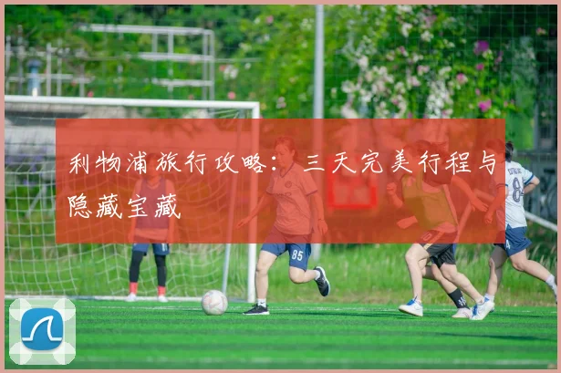 利物浦旅行攻略:三天完美行程与隐藏宝藏